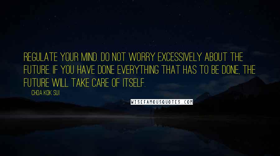 Choa Kok Sui Quotes: Regulate your mind. Do not worry excessively about the future. If you have done everything that has to be done, the future will take care of itself.