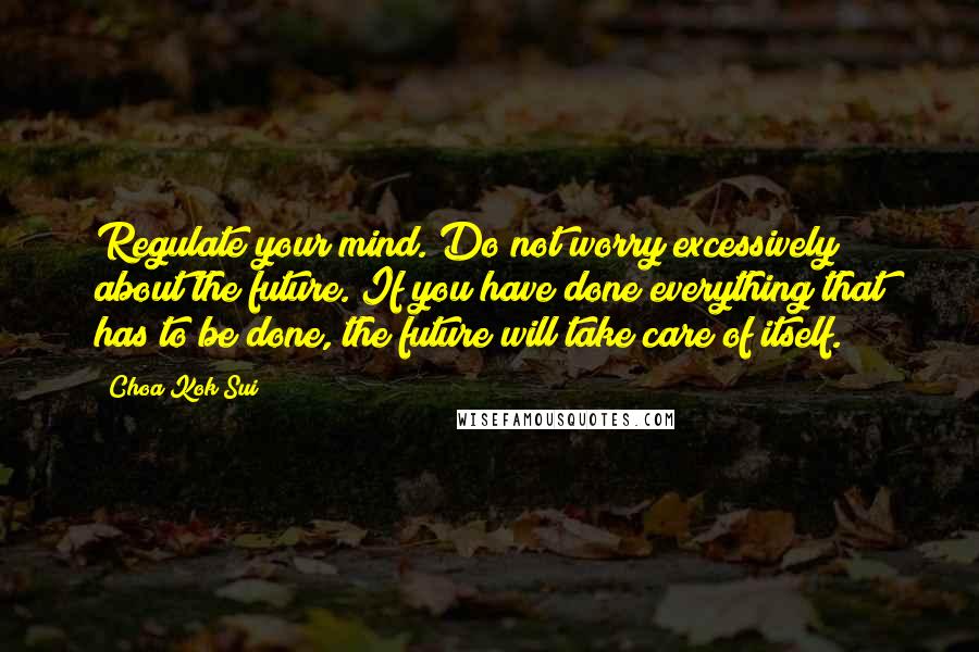 Choa Kok Sui Quotes: Regulate your mind. Do not worry excessively about the future. If you have done everything that has to be done, the future will take care of itself.