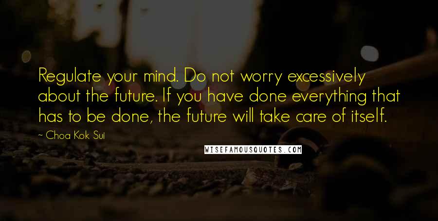 Choa Kok Sui Quotes: Regulate your mind. Do not worry excessively about the future. If you have done everything that has to be done, the future will take care of itself.