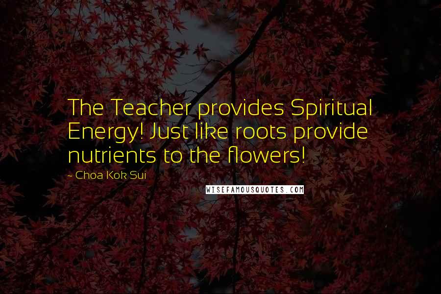 Choa Kok Sui Quotes: The Teacher provides Spiritual Energy! Just like roots provide nutrients to the flowers!