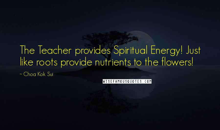 Choa Kok Sui Quotes: The Teacher provides Spiritual Energy! Just like roots provide nutrients to the flowers!