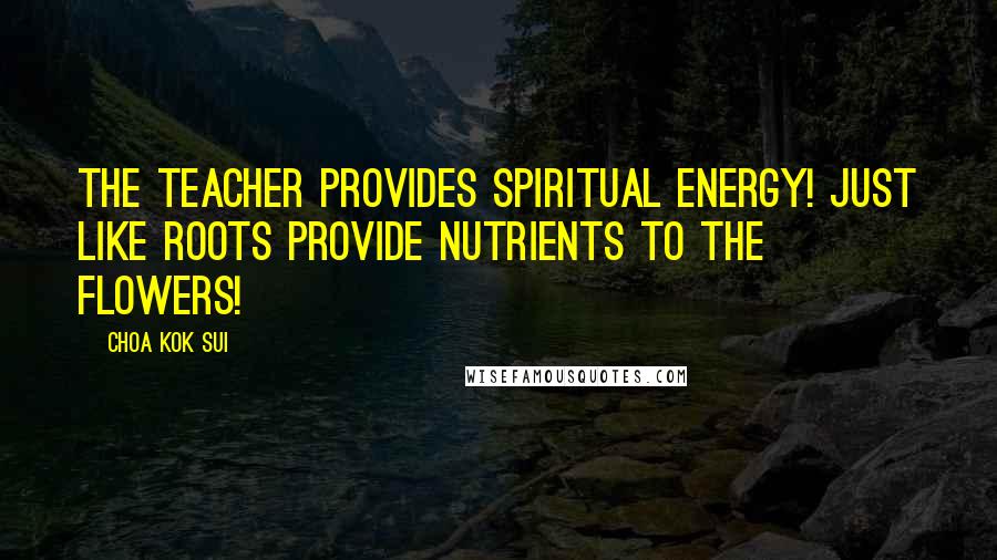 Choa Kok Sui Quotes: The Teacher provides Spiritual Energy! Just like roots provide nutrients to the flowers!