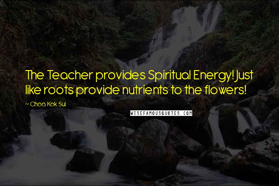 Choa Kok Sui Quotes: The Teacher provides Spiritual Energy! Just like roots provide nutrients to the flowers!