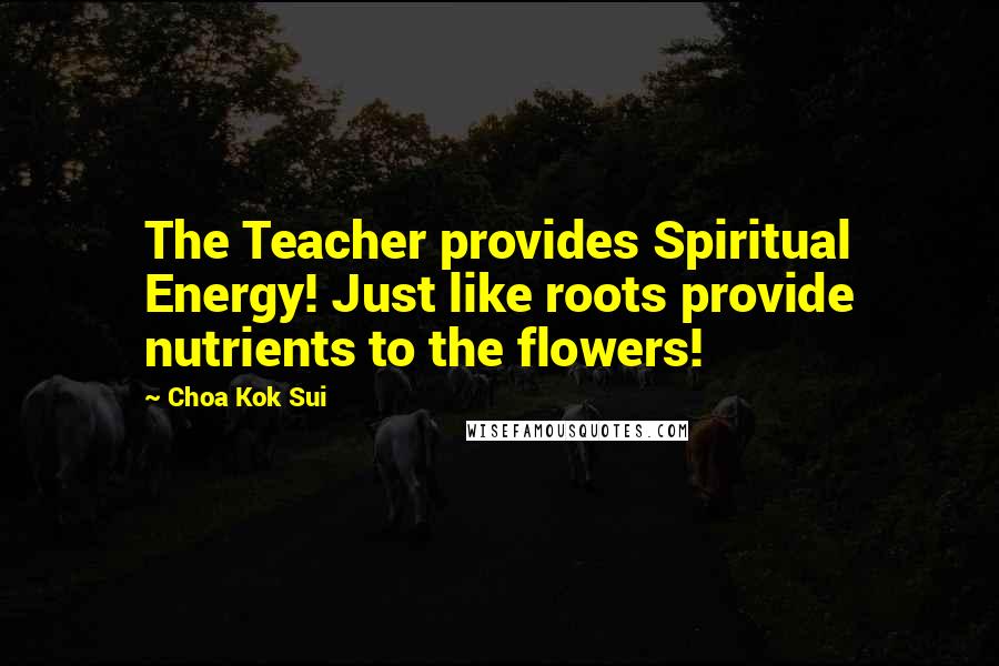 Choa Kok Sui Quotes: The Teacher provides Spiritual Energy! Just like roots provide nutrients to the flowers!