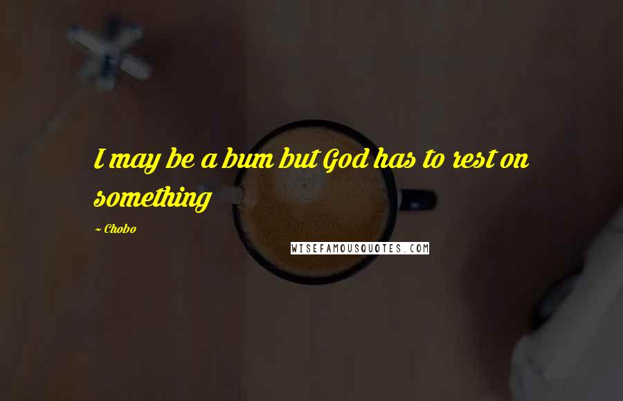 Chobo Quotes: I may be a bum but God has to rest on something