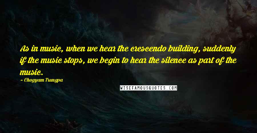Chogyam Trungpa Quotes: As in music, when we hear the crescendo building, suddenly if the music stops, we begin to hear the silence as part of the music.