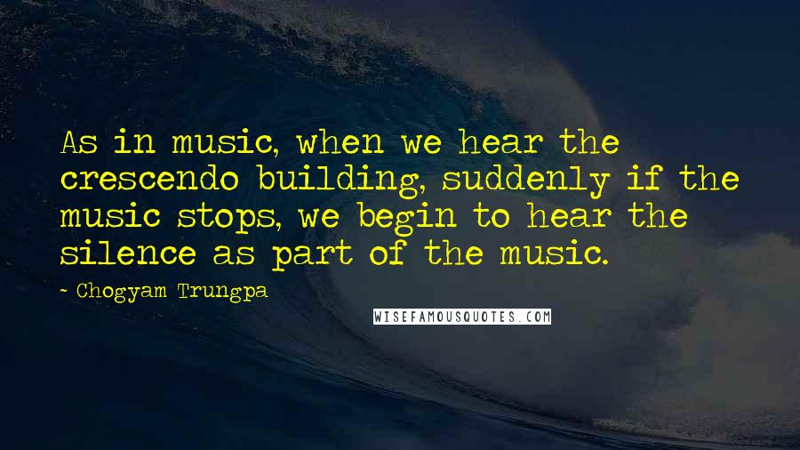 Chogyam Trungpa Quotes: As in music, when we hear the crescendo building, suddenly if the music stops, we begin to hear the silence as part of the music.