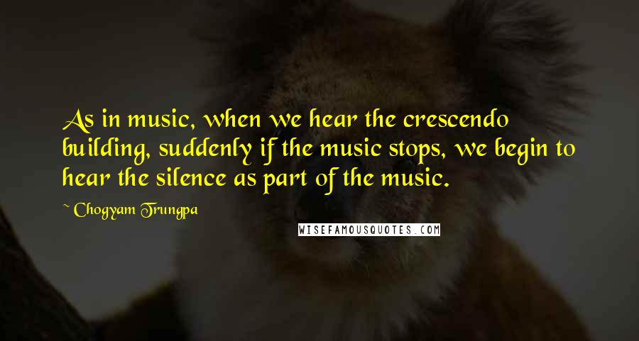 Chogyam Trungpa Quotes: As in music, when we hear the crescendo building, suddenly if the music stops, we begin to hear the silence as part of the music.