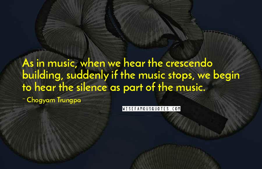 Chogyam Trungpa Quotes: As in music, when we hear the crescendo building, suddenly if the music stops, we begin to hear the silence as part of the music.