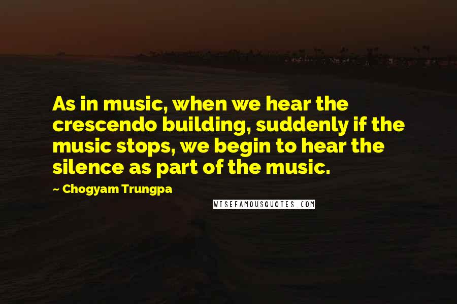 Chogyam Trungpa Quotes: As in music, when we hear the crescendo building, suddenly if the music stops, we begin to hear the silence as part of the music.