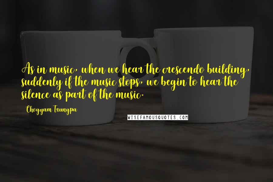 Chogyam Trungpa Quotes: As in music, when we hear the crescendo building, suddenly if the music stops, we begin to hear the silence as part of the music.