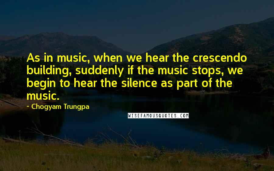 Chogyam Trungpa Quotes: As in music, when we hear the crescendo building, suddenly if the music stops, we begin to hear the silence as part of the music.