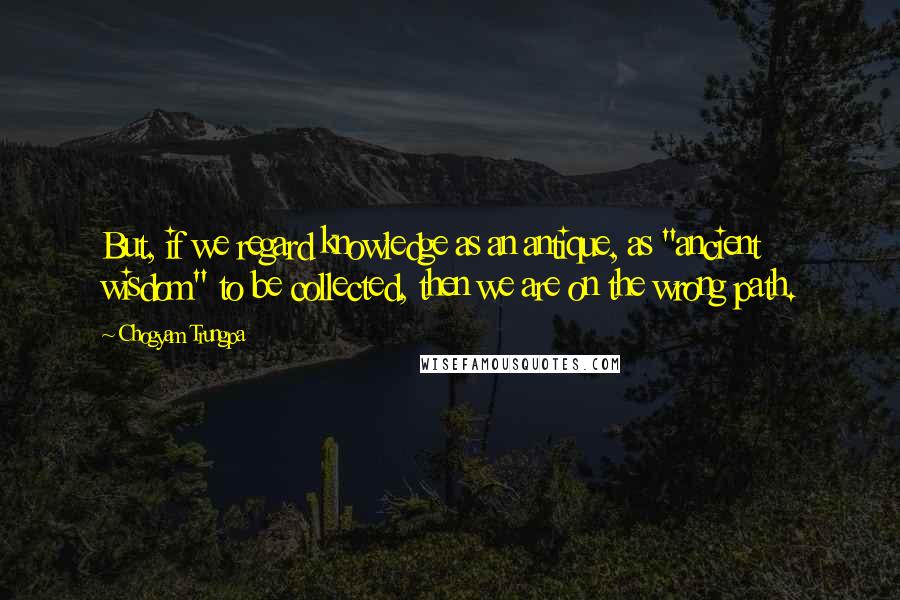 Chogyam Trungpa Quotes: But, if we regard knowledge as an antique, as "ancient wisdom" to be collected, then we are on the wrong path.