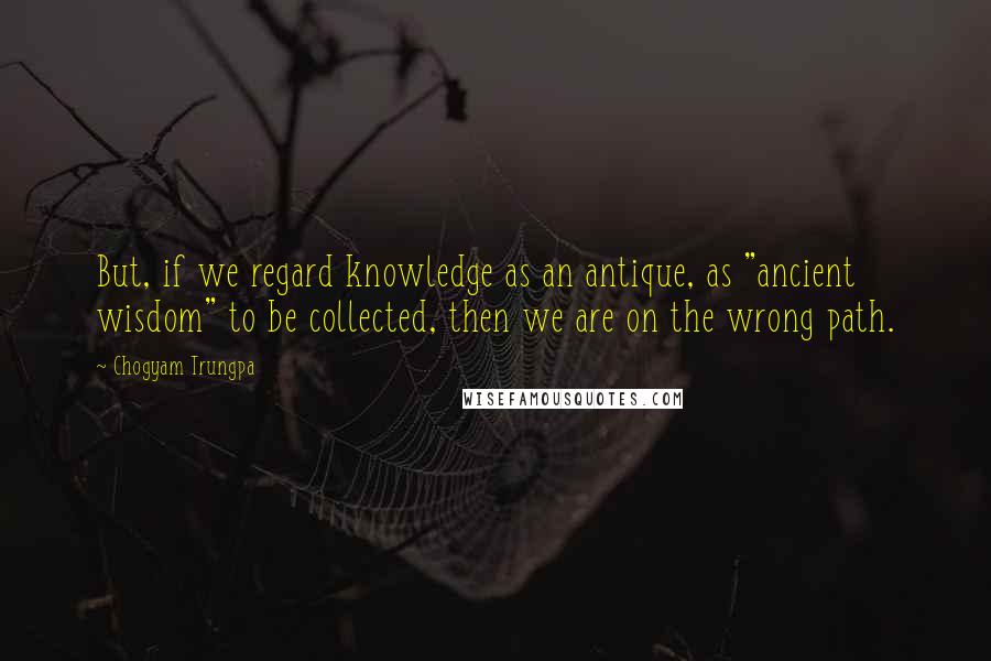 Chogyam Trungpa Quotes: But, if we regard knowledge as an antique, as "ancient wisdom" to be collected, then we are on the wrong path.