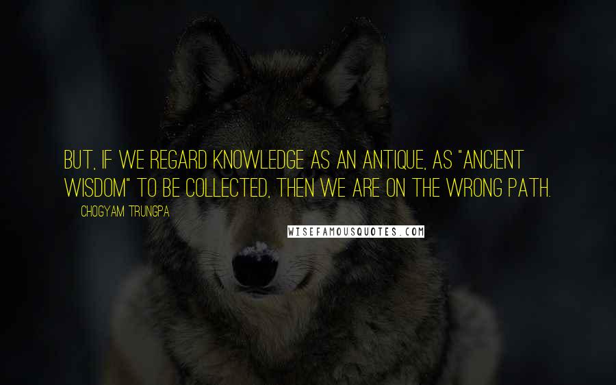 Chogyam Trungpa Quotes: But, if we regard knowledge as an antique, as "ancient wisdom" to be collected, then we are on the wrong path.
