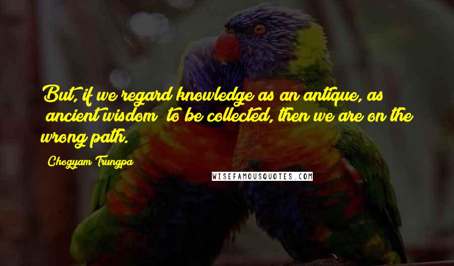 Chogyam Trungpa Quotes: But, if we regard knowledge as an antique, as "ancient wisdom" to be collected, then we are on the wrong path.