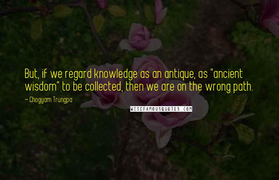Chogyam Trungpa Quotes: But, if we regard knowledge as an antique, as "ancient wisdom" to be collected, then we are on the wrong path.