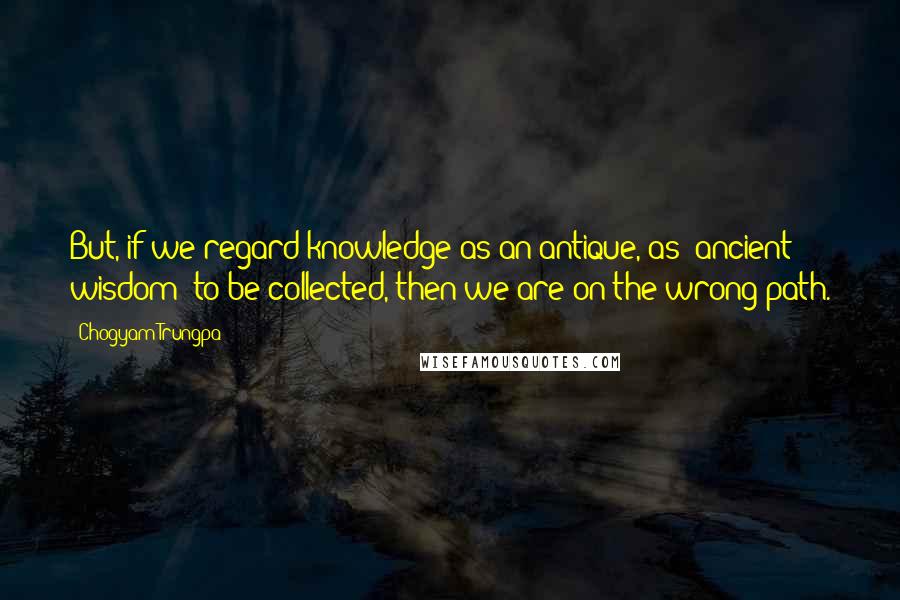Chogyam Trungpa Quotes: But, if we regard knowledge as an antique, as "ancient wisdom" to be collected, then we are on the wrong path.