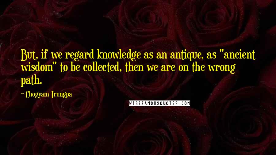 Chogyam Trungpa Quotes: But, if we regard knowledge as an antique, as "ancient wisdom" to be collected, then we are on the wrong path.