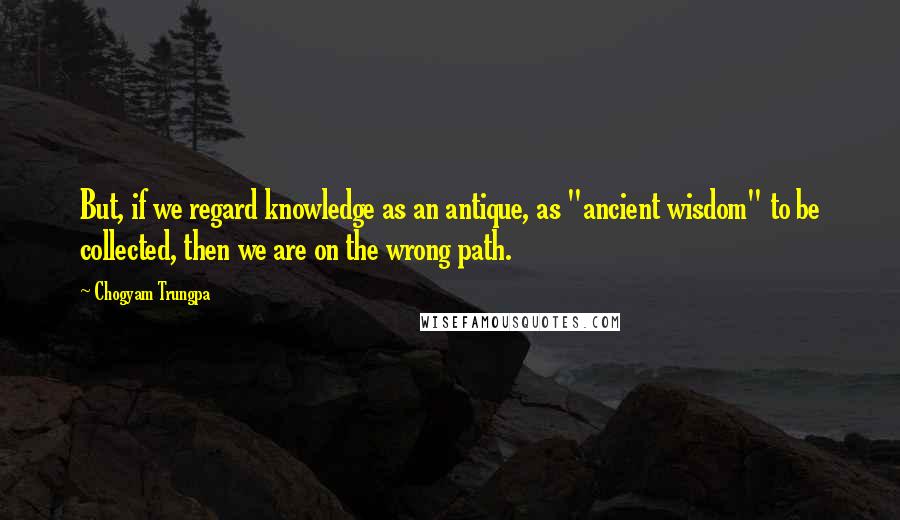 Chogyam Trungpa Quotes: But, if we regard knowledge as an antique, as "ancient wisdom" to be collected, then we are on the wrong path.