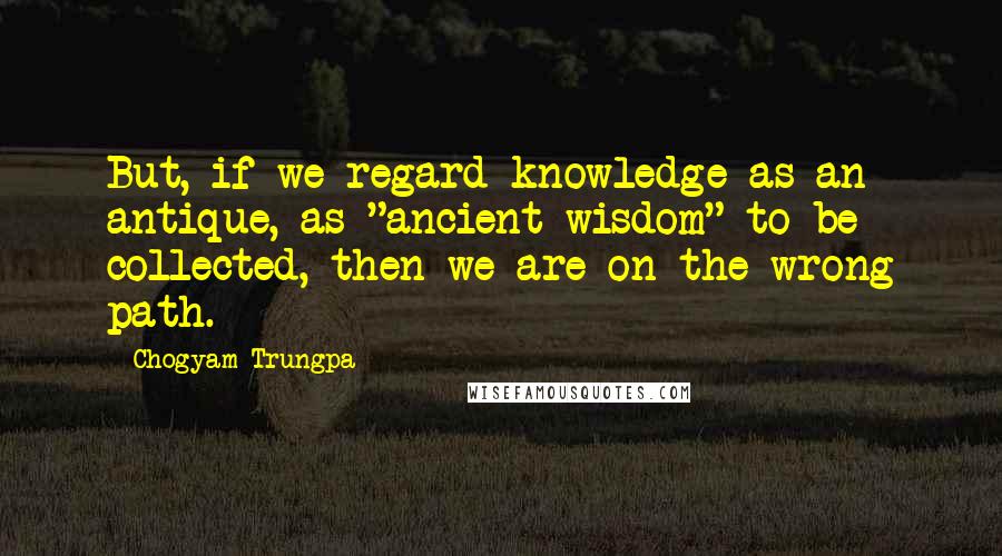 Chogyam Trungpa Quotes: But, if we regard knowledge as an antique, as "ancient wisdom" to be collected, then we are on the wrong path.
