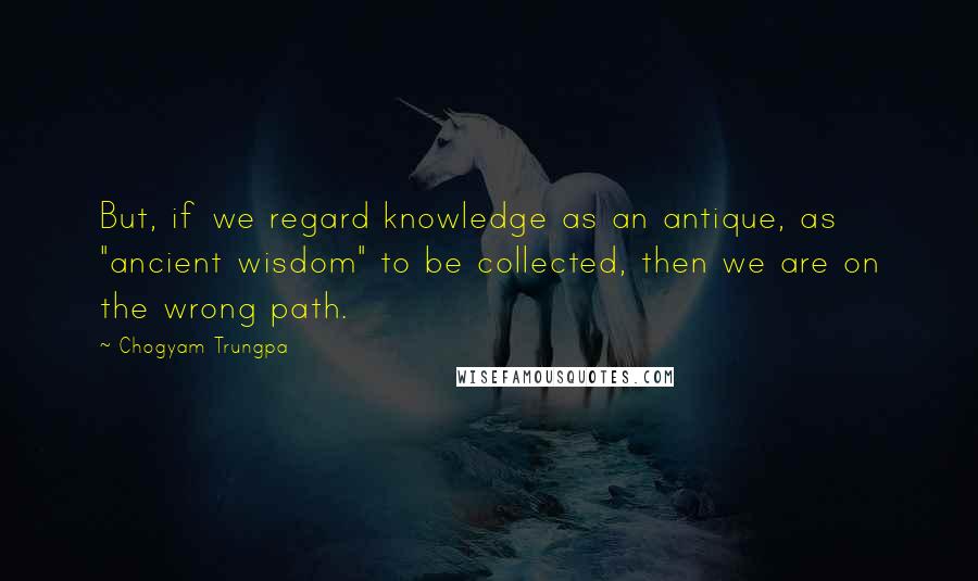 Chogyam Trungpa Quotes: But, if we regard knowledge as an antique, as "ancient wisdom" to be collected, then we are on the wrong path.