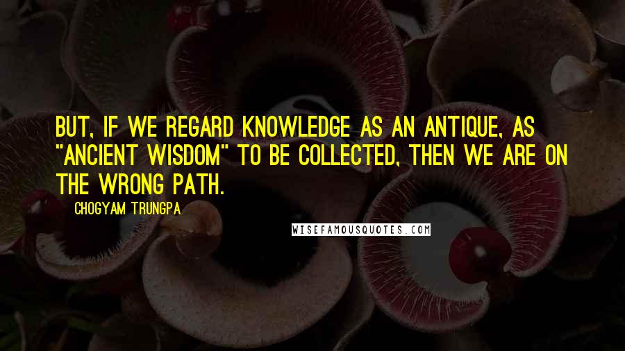 Chogyam Trungpa Quotes: But, if we regard knowledge as an antique, as "ancient wisdom" to be collected, then we are on the wrong path.