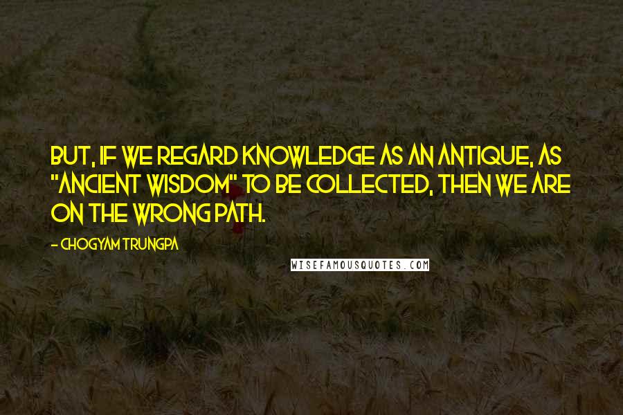 Chogyam Trungpa Quotes: But, if we regard knowledge as an antique, as "ancient wisdom" to be collected, then we are on the wrong path.