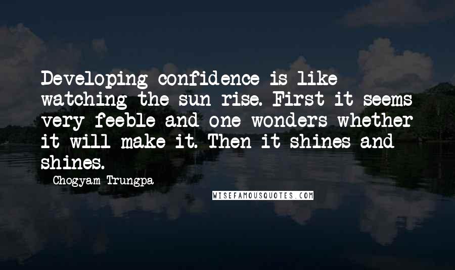 Chogyam Trungpa Quotes: Developing confidence is like watching the sun rise. First it seems very feeble and one wonders whether it will make it. Then it shines and shines.