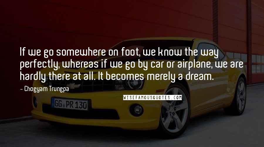 Chogyam Trungpa Quotes: If we go somewhere on foot, we know the way perfectly, whereas if we go by car or airplane, we are hardly there at all. It becomes merely a dream.