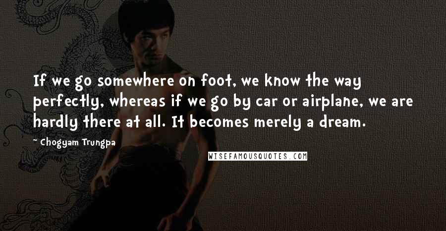 Chogyam Trungpa Quotes: If we go somewhere on foot, we know the way perfectly, whereas if we go by car or airplane, we are hardly there at all. It becomes merely a dream.