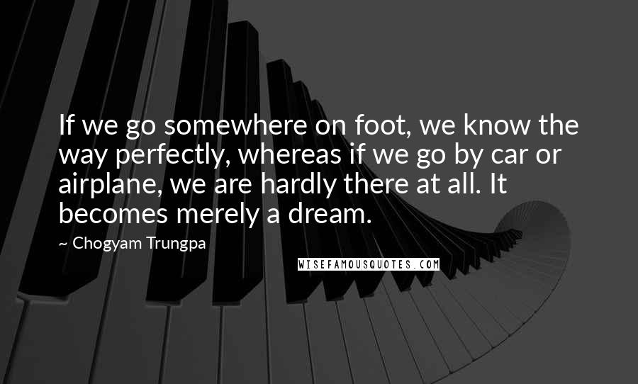 Chogyam Trungpa Quotes: If we go somewhere on foot, we know the way perfectly, whereas if we go by car or airplane, we are hardly there at all. It becomes merely a dream.