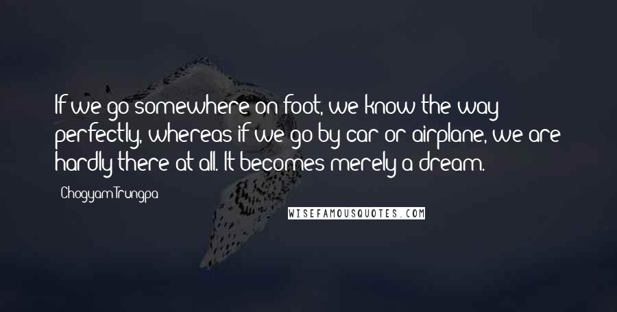 Chogyam Trungpa Quotes: If we go somewhere on foot, we know the way perfectly, whereas if we go by car or airplane, we are hardly there at all. It becomes merely a dream.