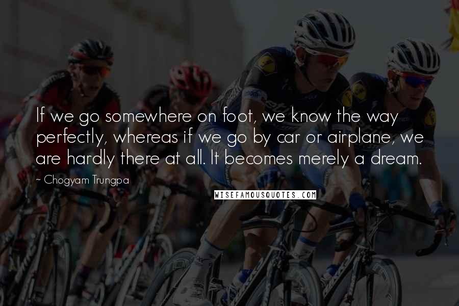 Chogyam Trungpa Quotes: If we go somewhere on foot, we know the way perfectly, whereas if we go by car or airplane, we are hardly there at all. It becomes merely a dream.