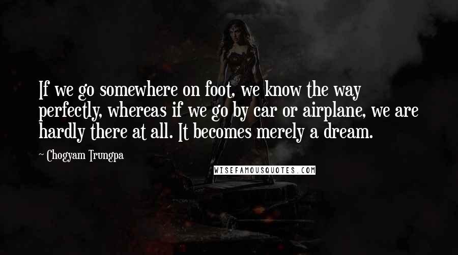 Chogyam Trungpa Quotes: If we go somewhere on foot, we know the way perfectly, whereas if we go by car or airplane, we are hardly there at all. It becomes merely a dream.