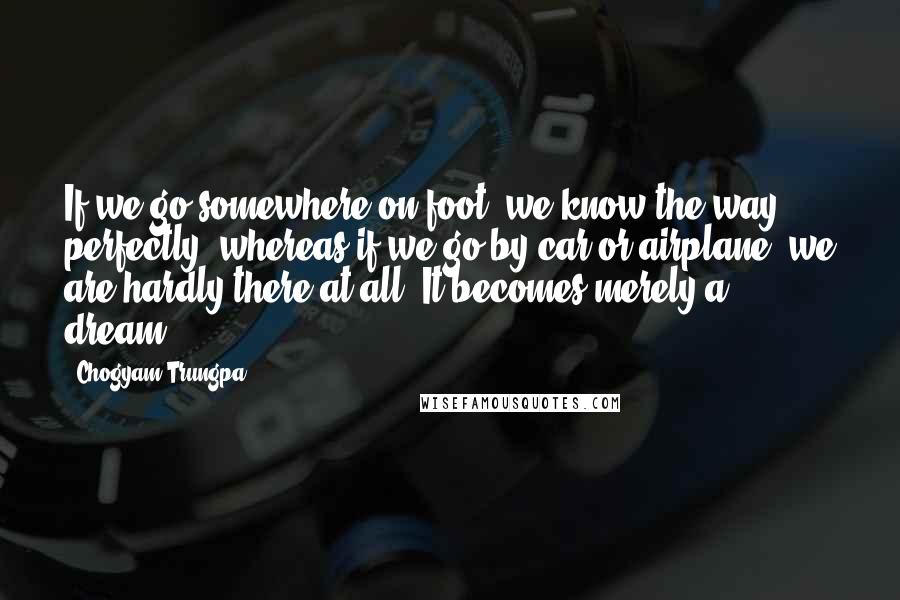 Chogyam Trungpa Quotes: If we go somewhere on foot, we know the way perfectly, whereas if we go by car or airplane, we are hardly there at all. It becomes merely a dream.