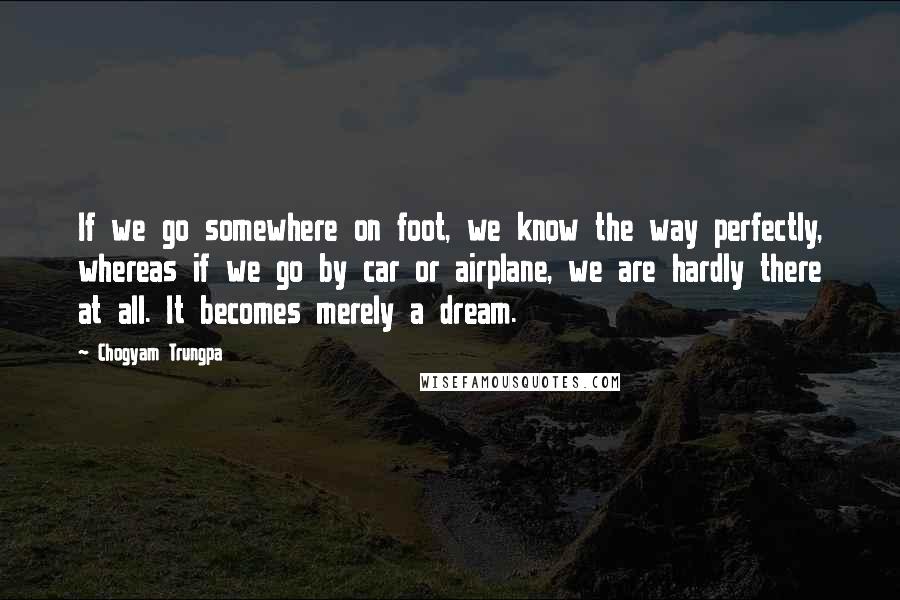 Chogyam Trungpa Quotes: If we go somewhere on foot, we know the way perfectly, whereas if we go by car or airplane, we are hardly there at all. It becomes merely a dream.