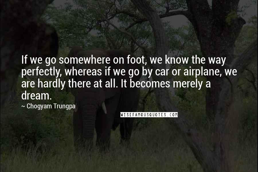 Chogyam Trungpa Quotes: If we go somewhere on foot, we know the way perfectly, whereas if we go by car or airplane, we are hardly there at all. It becomes merely a dream.