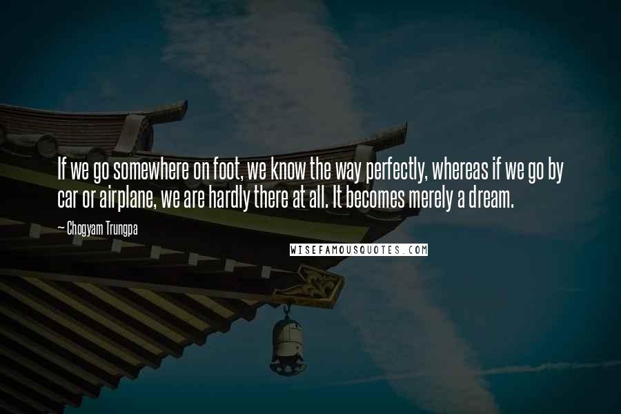 Chogyam Trungpa Quotes: If we go somewhere on foot, we know the way perfectly, whereas if we go by car or airplane, we are hardly there at all. It becomes merely a dream.