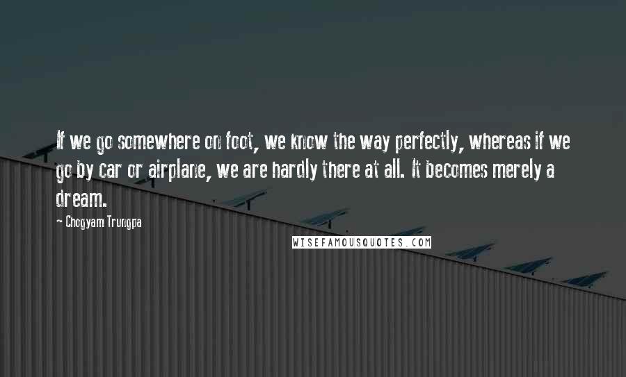 Chogyam Trungpa Quotes: If we go somewhere on foot, we know the way perfectly, whereas if we go by car or airplane, we are hardly there at all. It becomes merely a dream.