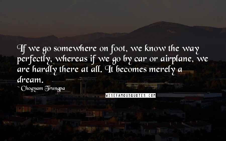 Chogyam Trungpa Quotes: If we go somewhere on foot, we know the way perfectly, whereas if we go by car or airplane, we are hardly there at all. It becomes merely a dream.