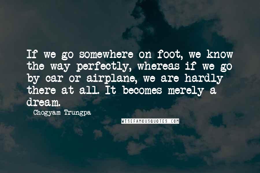Chogyam Trungpa Quotes: If we go somewhere on foot, we know the way perfectly, whereas if we go by car or airplane, we are hardly there at all. It becomes merely a dream.
