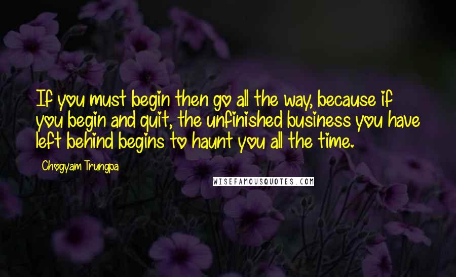 Chogyam Trungpa Quotes: If you must begin then go all the way, because if you begin and quit, the unfinished business you have left behind begins to haunt you all the time.