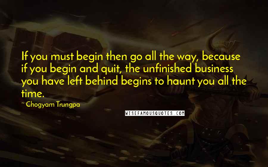 Chogyam Trungpa Quotes: If you must begin then go all the way, because if you begin and quit, the unfinished business you have left behind begins to haunt you all the time.