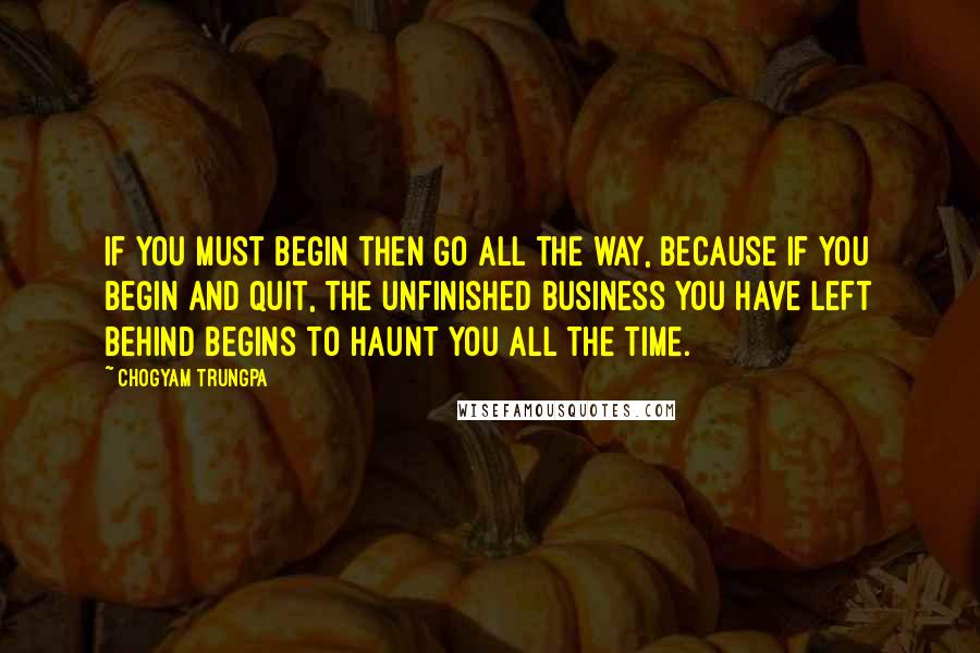 Chogyam Trungpa Quotes: If you must begin then go all the way, because if you begin and quit, the unfinished business you have left behind begins to haunt you all the time.