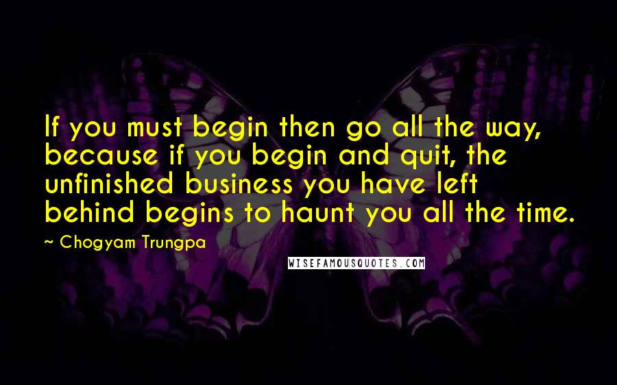 Chogyam Trungpa Quotes: If you must begin then go all the way, because if you begin and quit, the unfinished business you have left behind begins to haunt you all the time.