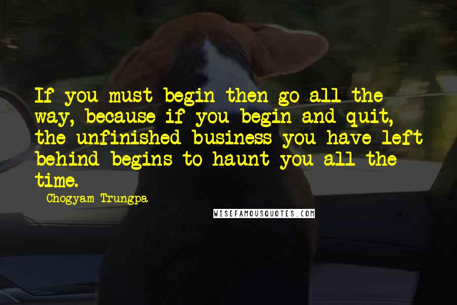 Chogyam Trungpa Quotes: If you must begin then go all the way, because if you begin and quit, the unfinished business you have left behind begins to haunt you all the time.