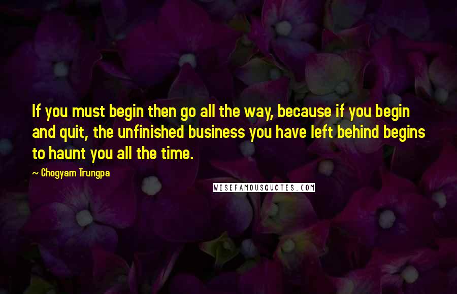 Chogyam Trungpa Quotes: If you must begin then go all the way, because if you begin and quit, the unfinished business you have left behind begins to haunt you all the time.