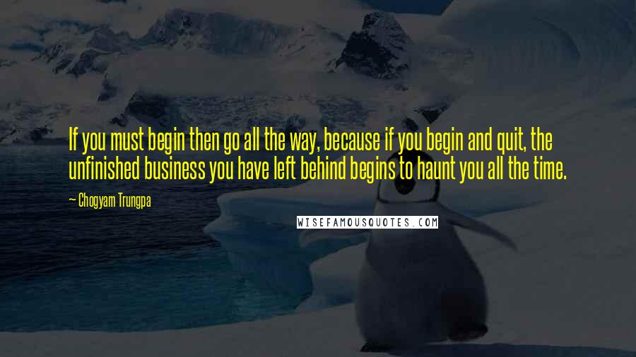 Chogyam Trungpa Quotes: If you must begin then go all the way, because if you begin and quit, the unfinished business you have left behind begins to haunt you all the time.