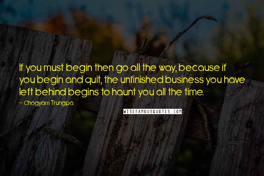 Chogyam Trungpa Quotes: If you must begin then go all the way, because if you begin and quit, the unfinished business you have left behind begins to haunt you all the time.